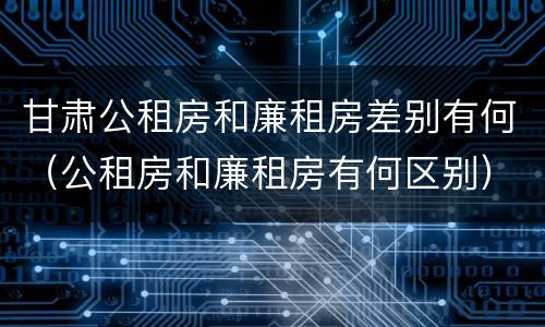 甘肃公租房和廉租房差别有何（公租房和廉租房有何区别）