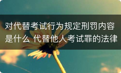 对代替考试行为规定刑罚内容是什么 代替他人考试罪的法律规定