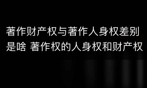 著作财产权与著作人身权差别是啥 著作权的人身权和财产权的区别