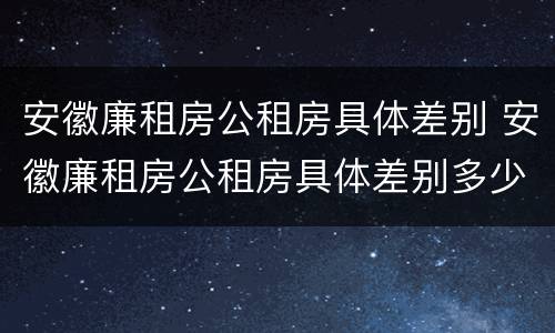 安徽廉租房公租房具体差别 安徽廉租房公租房具体差别多少