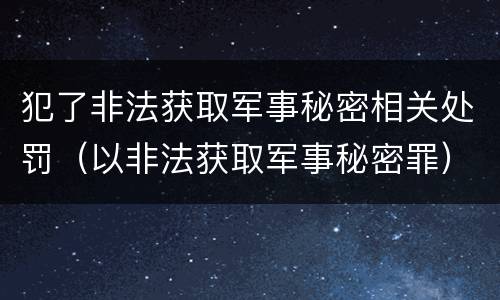犯了非法获取军事秘密相关处罚（以非法获取军事秘密罪）