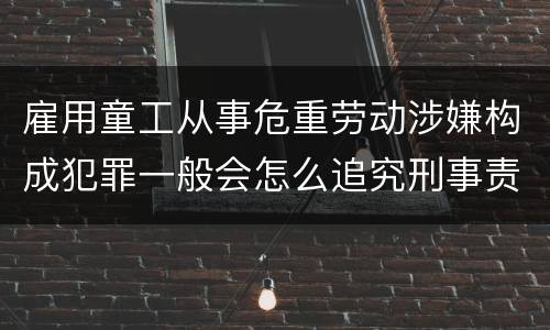 雇用童工从事危重劳动涉嫌构成犯罪一般会怎么追究刑事责任