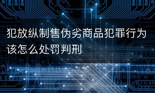 犯放纵制售伪劣商品犯罪行为该怎么处罚判刑