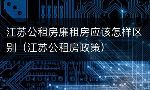 江苏公租房廉租房应该怎样区别（江苏公租房政策）