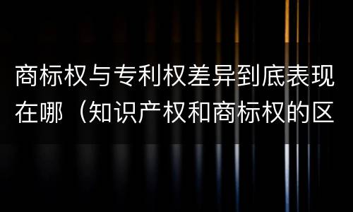 商标权与专利权差异到底表现在哪（知识产权和商标权的区别）
