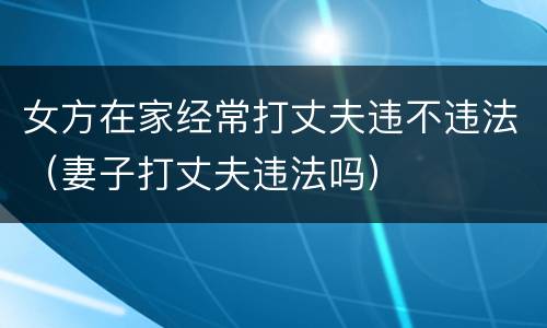 女方在家经常打丈夫违不违法（妻子打丈夫违法吗）