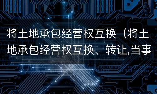 将土地承包经营权互换（将土地承包经营权互换、转让,当事人）