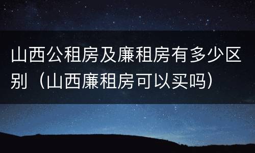 山西公租房及廉租房有多少区别（山西廉租房可以买吗）