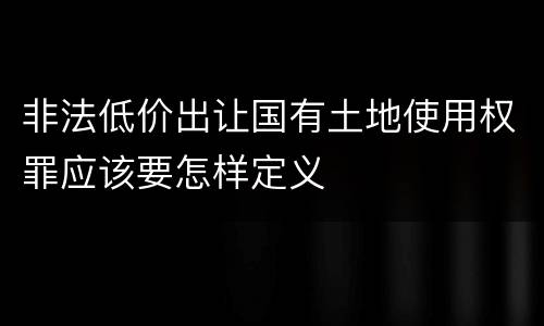 非法低价出让国有土地使用权罪应该要怎样定义