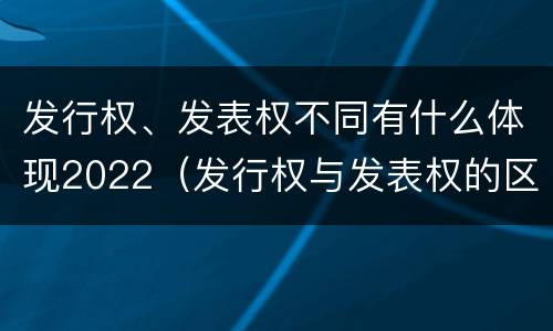 发行权、发表权不同有什么体现2022（发行权与发表权的区别）