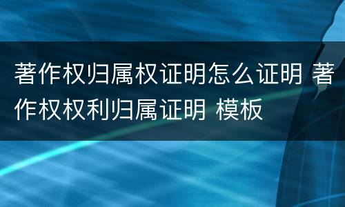 著作权归属权证明怎么证明 著作权权利归属证明 模板