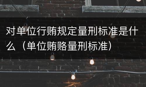 对单位行贿规定量刑标准是什么（单位贿赂量刑标准）