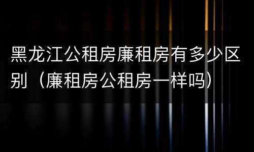 黑龙江公租房廉租房有多少区别（廉租房公租房一样吗）