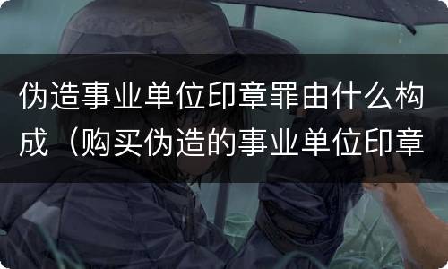 伪造事业单位印章罪由什么构成（购买伪造的事业单位印章是否构成伪造事业单位印章罪）