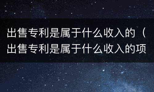 出售专利是属于什么收入的（出售专利是属于什么收入的项目）