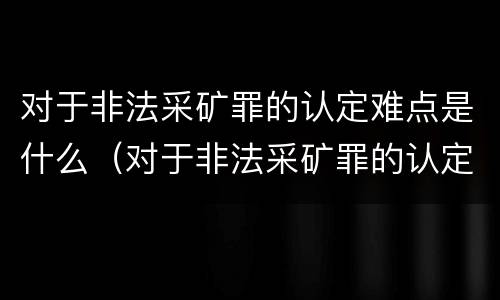 对于非法采矿罪的认定难点是什么（对于非法采矿罪的认定难点是什么原因）