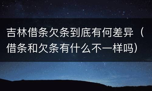 吉林借条欠条到底有何差异（借条和欠条有什么不一样吗）