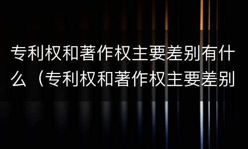 专利权和著作权主要差别有什么（专利权和著作权主要差别有什么影响）
