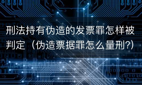 刑法持有伪造的发票罪怎样被判定（伪造票据罪怎么量刑?）