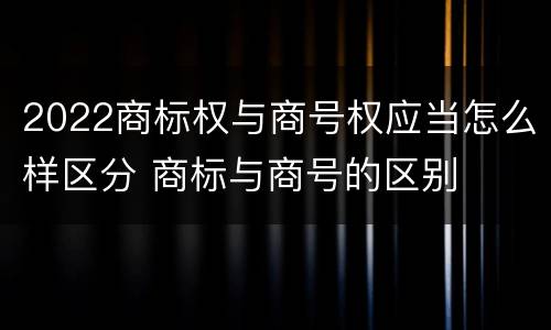 2022商标权与商号权应当怎么样区分 商标与商号的区别