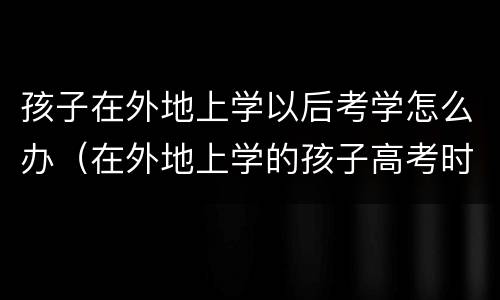 孩子在外地上学以后考学怎么办（在外地上学的孩子高考时怎么办）