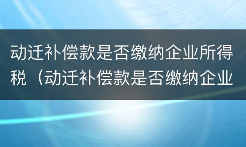 动迁补偿款是否缴纳企业所得税（动迁补偿款是否缴纳企业所得税税率）