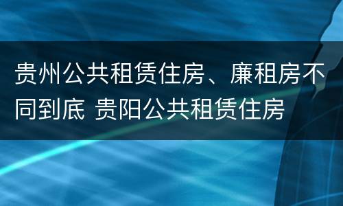 贵州公共租赁住房、廉租房不同到底 贵阳公共租赁住房