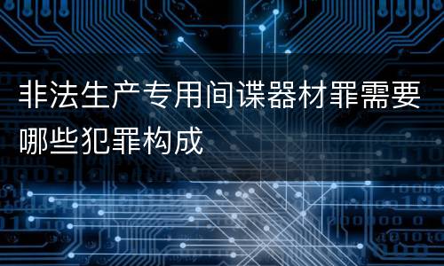 非法生产专用间谍器材罪需要哪些犯罪构成
