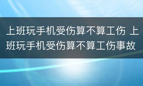 上班玩手机受伤算不算工伤 上班玩手机受伤算不算工伤事故