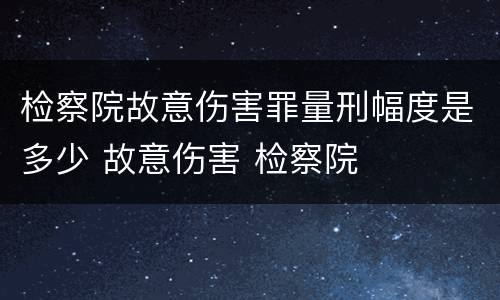 检察院故意伤害罪量刑幅度是多少 故意伤害 检察院