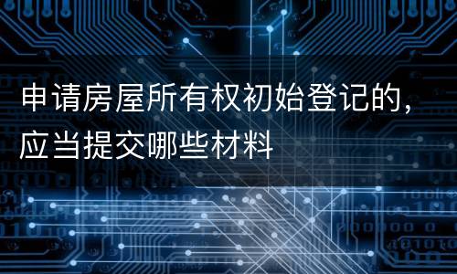 申请房屋所有权初始登记的，应当提交哪些材料