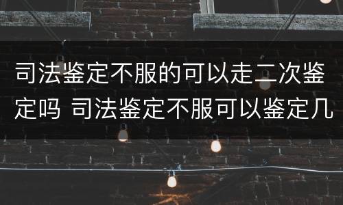 司法鉴定不服的可以走二次鉴定吗 司法鉴定不服可以鉴定几次