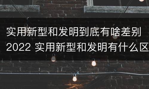 实用新型和发明到底有啥差别2022 实用新型和发明有什么区别