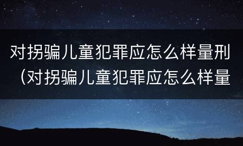 对拐骗儿童犯罪应怎么样量刑（对拐骗儿童犯罪应怎么样量刑标准）