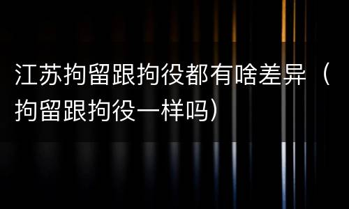 江苏拘留跟拘役都有啥差异（拘留跟拘役一样吗）