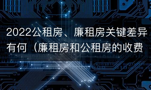 2022公租房、廉租房关键差异有何（廉租房和公租房的收费标准）
