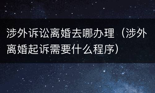涉外诉讼离婚去哪办理（涉外离婚起诉需要什么程序）