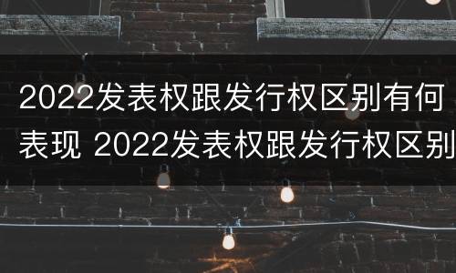 2022发表权跟发行权区别有何表现 2022发表权跟发行权区别有何表现和联系