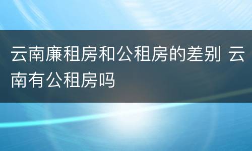 云南廉租房和公租房的差别 云南有公租房吗