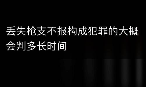 丢失枪支不报构成犯罪的大概会判多长时间