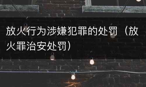 放火行为涉嫌犯罪的处罚（放火罪治安处罚）