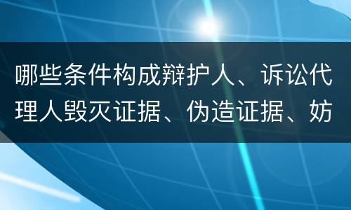 哪些条件构成辩护人、诉讼代理人毁灭证据、伪造证据、妨害作证罪