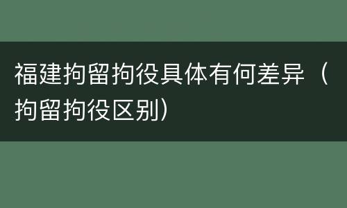 福建拘留拘役具体有何差异(拘留拘役区别)