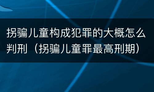 拐骗儿童构成犯罪的大概怎么判刑（拐骗儿童罪最高刑期）