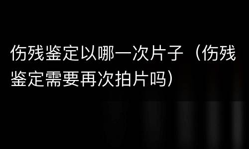 伤残鉴定以哪一次片子（伤残鉴定需要再次拍片吗）