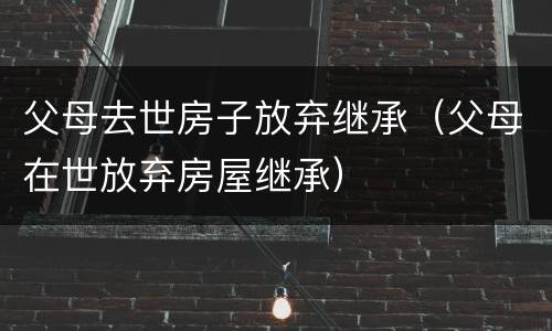 父母去世房子放弃继承（父母在世放弃房屋继承）