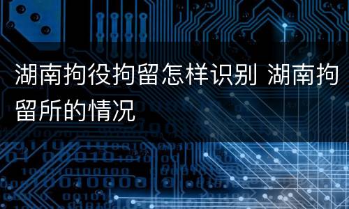 湖南拘役拘留怎样识别 湖南拘留所的情况