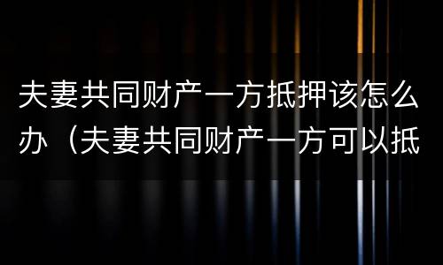 夫妻共同财产一方抵押该怎么办（夫妻共同财产一方可以抵押吗）