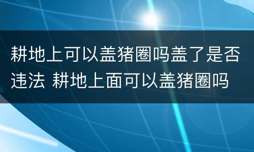 耕地上可以盖猪圈吗盖了是否违法 耕地上面可以盖猪圈吗