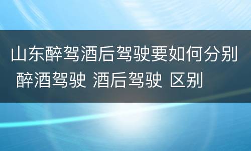 山东醉驾酒后驾驶要如何分别 醉酒驾驶 酒后驾驶 区别
